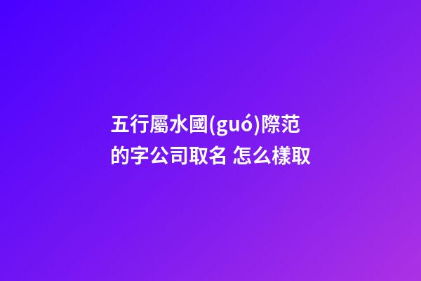 五行屬水國(guó)際范的字公司取名 怎么樣取-第1張-公司起名-玄機(jī)派